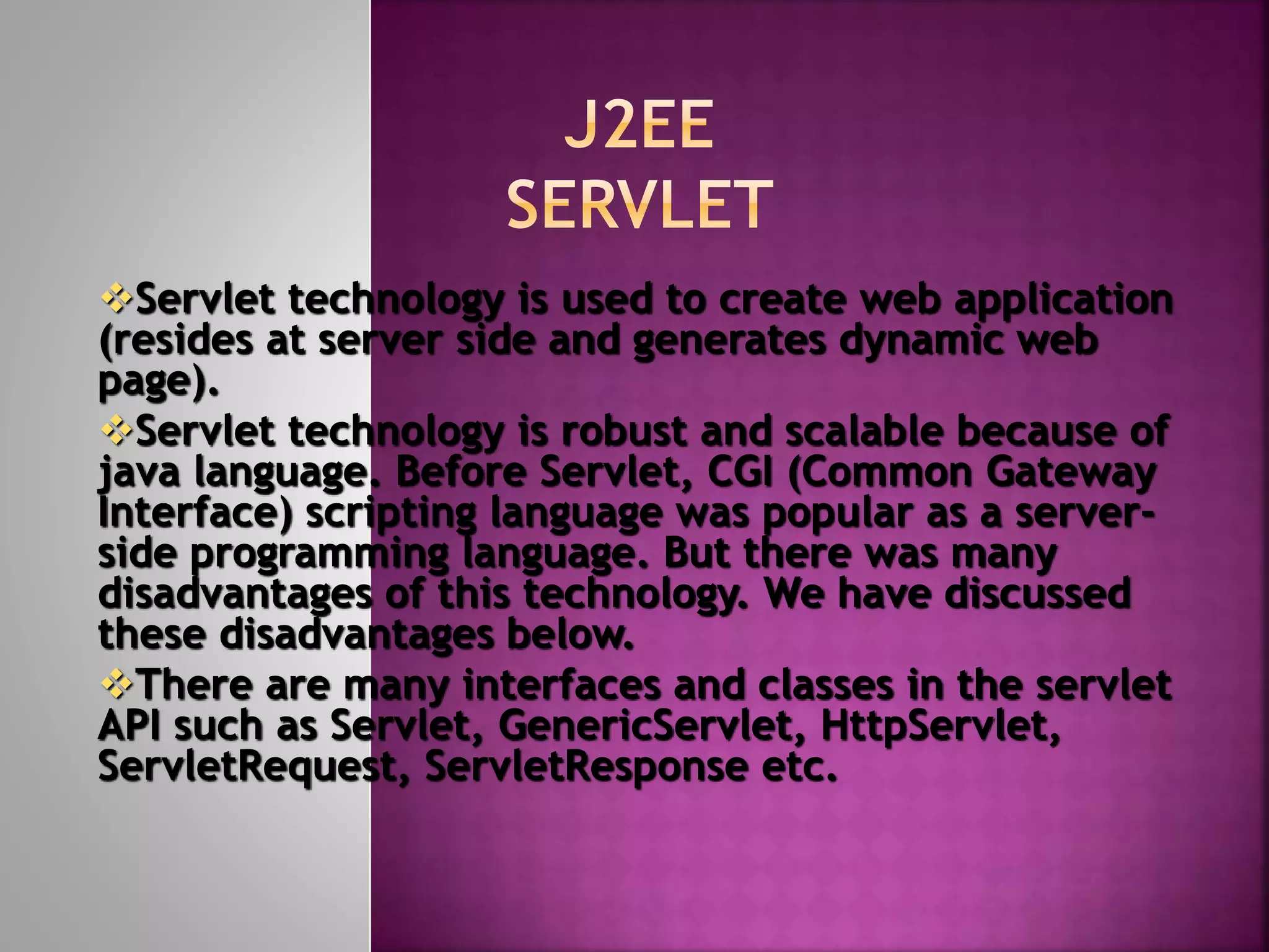 Servlet technology is used to create web application (resides at server side and generates dynamic web page). Servlet technology is robust and scalable because of java language. Before Servlet, CGI (Common Gateway Interface) scripting language was popular as a server- side programming language. But there was many disadvantages of this technology. We have discussed these disadvantages below. There are many interfaces and classes in the servlet API such as Servlet, GenericServlet, HttpServlet, ServletRequest, ServletResponse etc. 