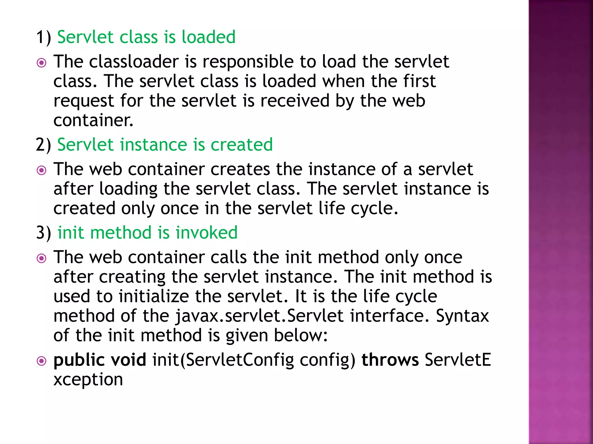 1) Servlet class is loaded  The classloader is responsible to load the servlet class. The servlet class is loaded when the first request for the servlet is received by the web container. 2) Servlet instance is created  The web container creates the instance of a servlet after loading the servlet class. The servlet instance is created only once in the servlet life cycle. 3) init method is invoked  The web container calls the init method only once after creating the servlet instance. The init method is used to initialize the servlet. It is the life cycle method of the javax.servlet.Servlet interface. Syntax of the init method is given below:  public void init(ServletConfig config) throws ServletE xception 