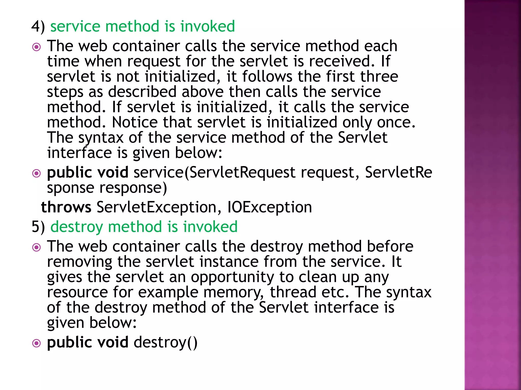 4) service method is invoked  The web container calls the service method each time when request for the servlet is received. If servlet is not initialized, it follows the first three steps as described above then calls the service method. If servlet is initialized, it calls the service method. Notice that servlet is initialized only once. The syntax of the service method of the Servlet interface is given below:  public void service(ServletRequest request, ServletRe sponse response) throws ServletException, IOException 5) destroy method is invoked  The web container calls the destroy method before removing the servlet instance from the service. It gives the servlet an opportunity to clean up any resource for example memory, thread etc. The syntax of the destroy method of the Servlet interface is given below:  public void destroy() 