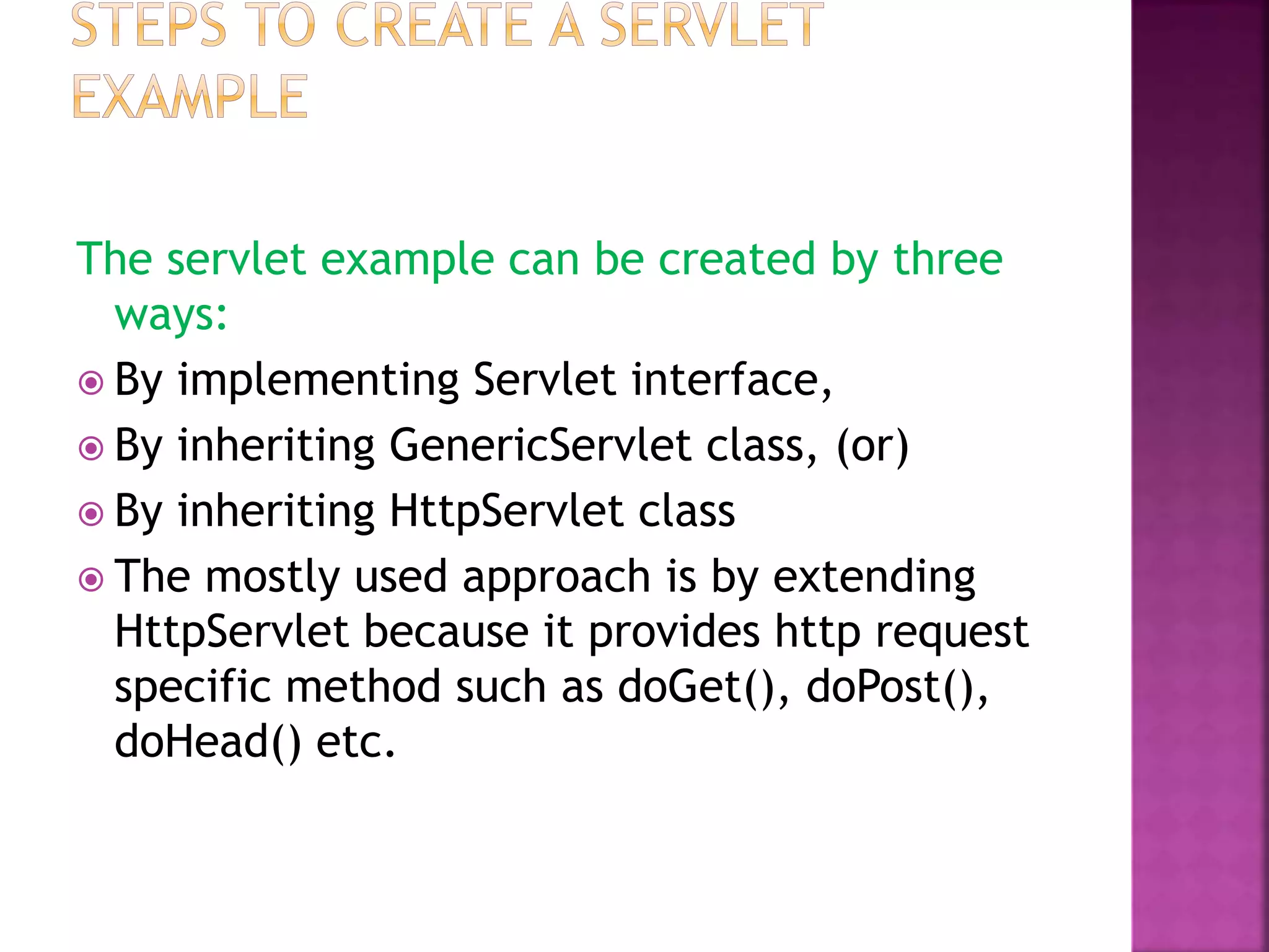 The servlet example can be created by three ways:  By implementing Servlet interface,  By inheriting GenericServlet class, (or)  By inheriting HttpServlet class  The mostly used approach is by extending HttpServlet because it provides http request specific method such as doGet(), doPost(), doHead() etc. 