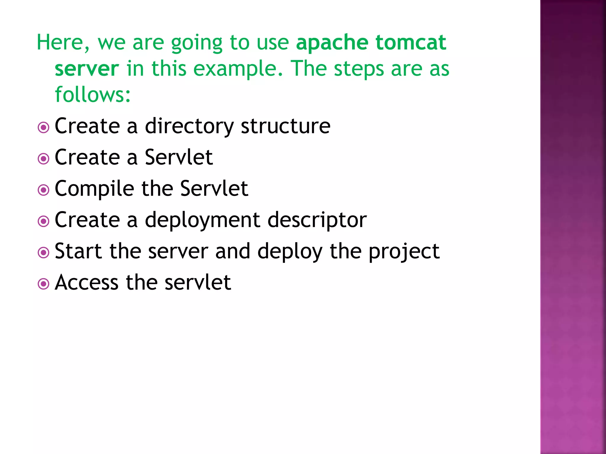 Here, we are going to use apache tomcat server in this example. The steps are as follows:  Create a directory structure  Create a Servlet  Compile the Servlet  Create a deployment descriptor  Start the server and deploy the project  Access the servlet 