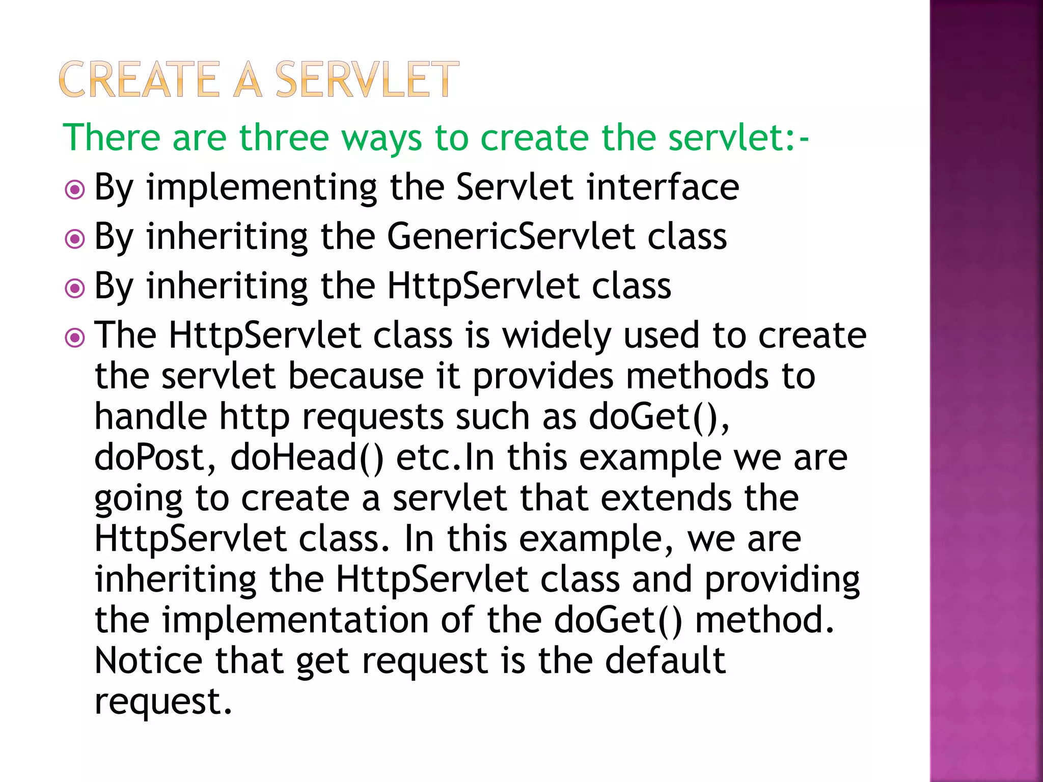 There are three ways to create the servlet:-  By implementing the Servlet interface  By inheriting the GenericServlet class  By inheriting the HttpServlet class  The HttpServlet class is widely used to create the servlet because it provides methods to handle http requests such as doGet(), doPost, doHead() etc.In this example we are going to create a servlet that extends the HttpServlet class. In this example, we are inheriting the HttpServlet class and providing the implementation of the doGet() method. Notice that get request is the default request. 
