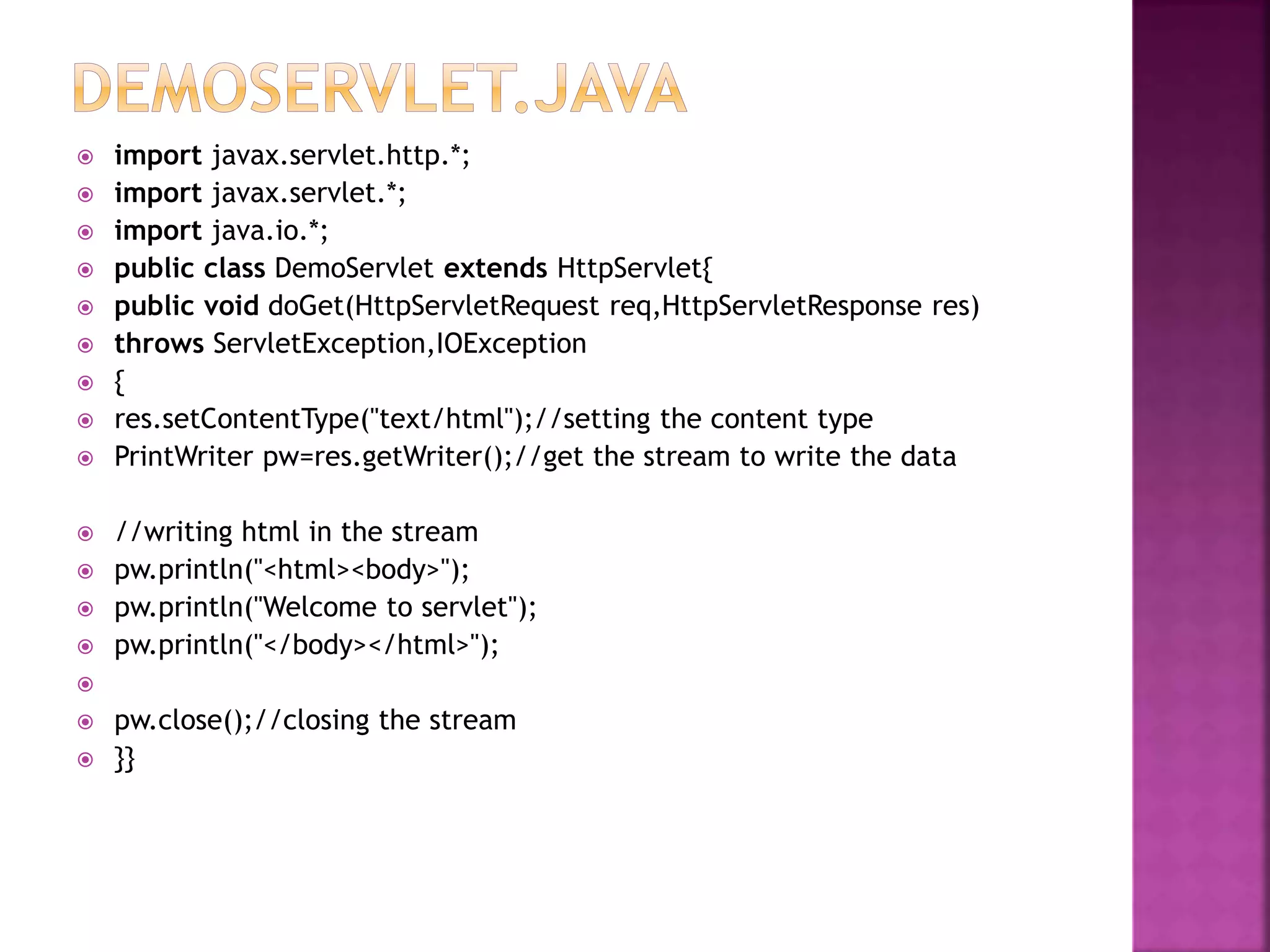  import javax.servlet.http.*;  import javax.servlet.*;  import java.io.*;  public class DemoServlet extends HttpServlet{  public void doGet(HttpServletRequest req,HttpServletResponse res)  throws ServletException,IOException  {  res.setContentType("text/html");//setting the content type  PrintWriter pw=res.getWriter();//get the stream to write the data  //writing html in the stream  pw.println("<html><body>");  pw.println("Welcome to servlet");  pw.println("</body></html>");   pw.close();//closing the stream  }} 