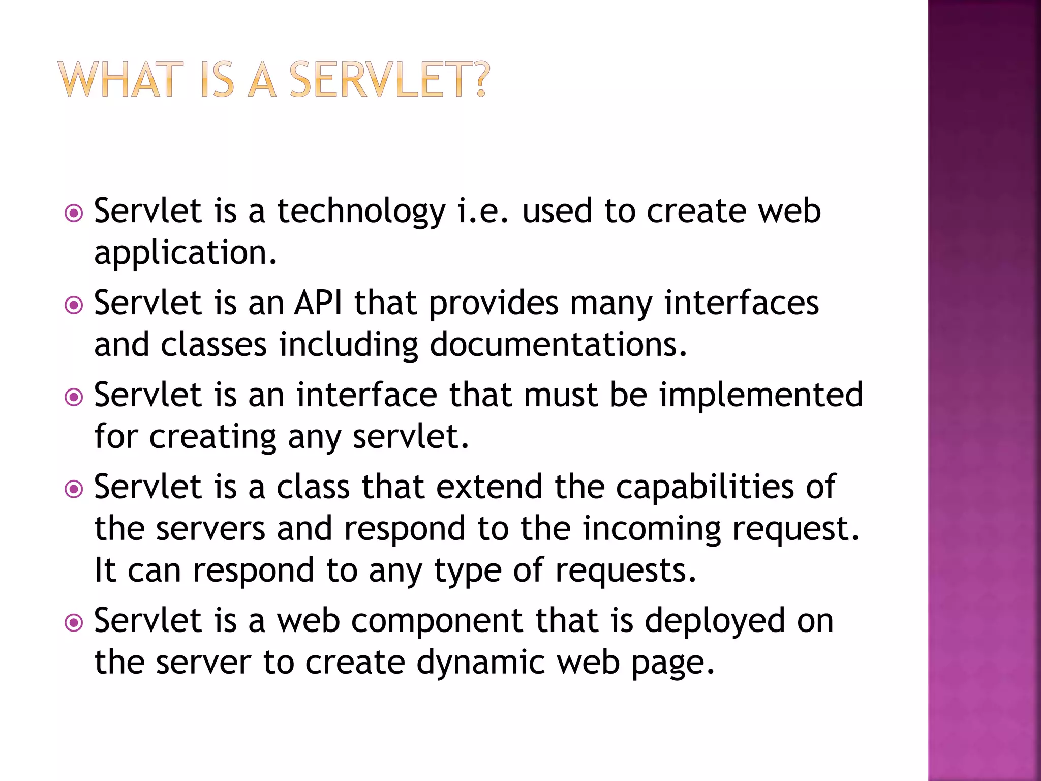  Servlet is a technology i.e. used to create web application.  Servlet is an API that provides many interfaces and classes including documentations.  Servlet is an interface that must be implemented for creating any servlet.  Servlet is a class that extend the capabilities of the servers and respond to the incoming request. It can respond to any type of requests.  Servlet is a web component that is deployed on the server to create dynamic web page. 