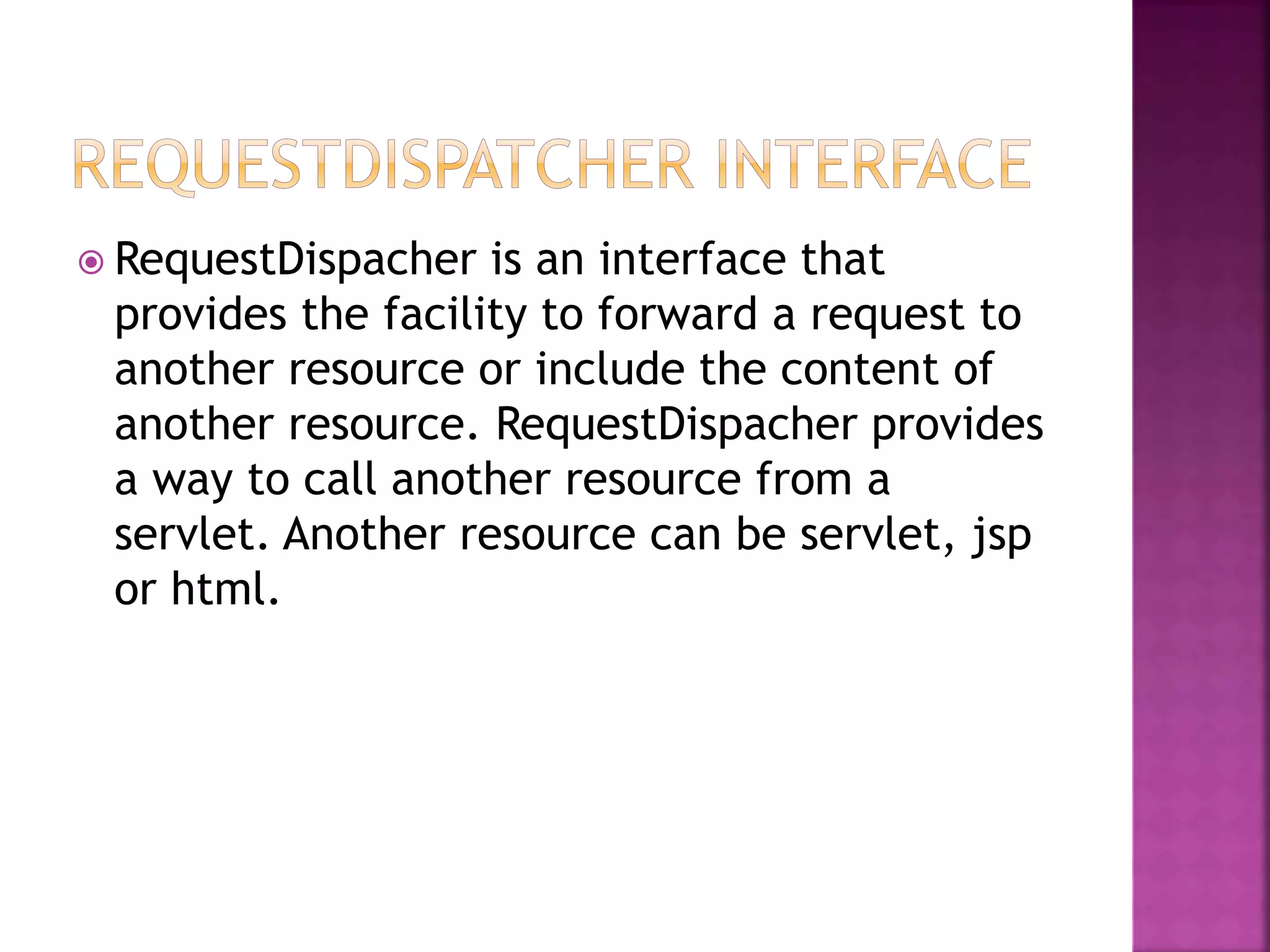  RequestDispacher is an interface that provides the facility to forward a request to another resource or include the content of another resource. RequestDispacher provides a way to call another resource from a servlet. Another resource can be servlet, jsp or html. 