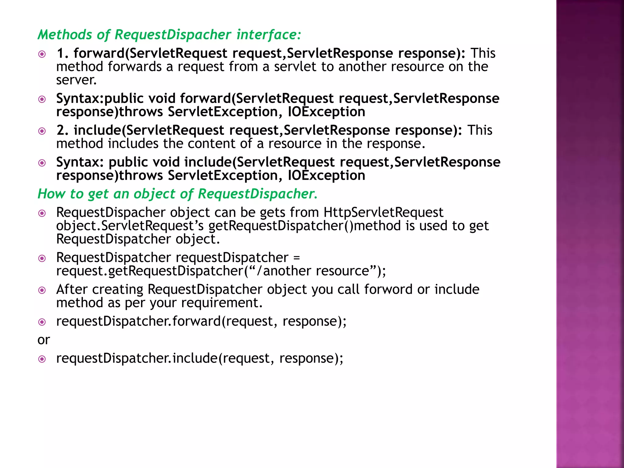 Methods of RequestDispacher interface:  1. forward(ServletRequest request,ServletResponse response): This method forwards a request from a servlet to another resource on the server.  Syntax:public void forward(ServletRequest request,ServletResponse response)throws ServletException, IOException  2. include(ServletRequest request,ServletResponse response): This method includes the content of a resource in the response.  Syntax: public void include(ServletRequest request,ServletResponse response)throws ServletException, IOException How to get an object of RequestDispacher.  RequestDispacher object can be gets from HttpServletRequest object.ServletRequest’s getRequestDispatcher()method is used to get RequestDispatcher object.  RequestDispatcher requestDispatcher = request.getRequestDispatcher(“/another resource”);  After creating RequestDispatcher object you call forword or include method as per your requirement.  requestDispatcher.forward(request, response); or  requestDispatcher.include(request, response); 