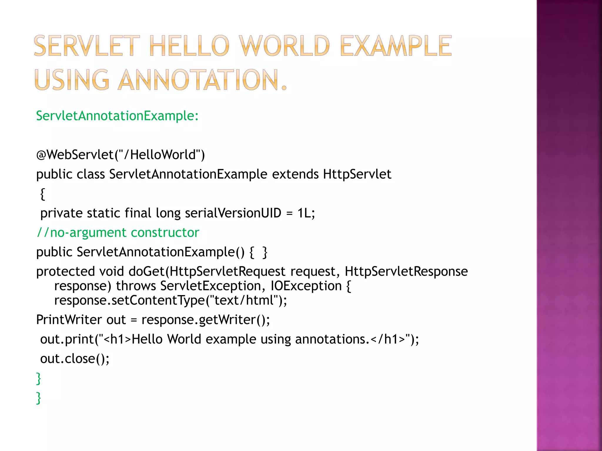 ServletAnnotationExample: @WebServlet("/HelloWorld") public class ServletAnnotationExample extends HttpServlet { private static final long serialVersionUID = 1L; //no-argument constructor public ServletAnnotationExample() { } protected void doGet(HttpServletRequest request, HttpServletResponse response) throws ServletException, IOException { response.setContentType("text/html"); PrintWriter out = response.getWriter(); out.print("<h1>Hello World example using annotations.</h1>"); out.close(); } } 