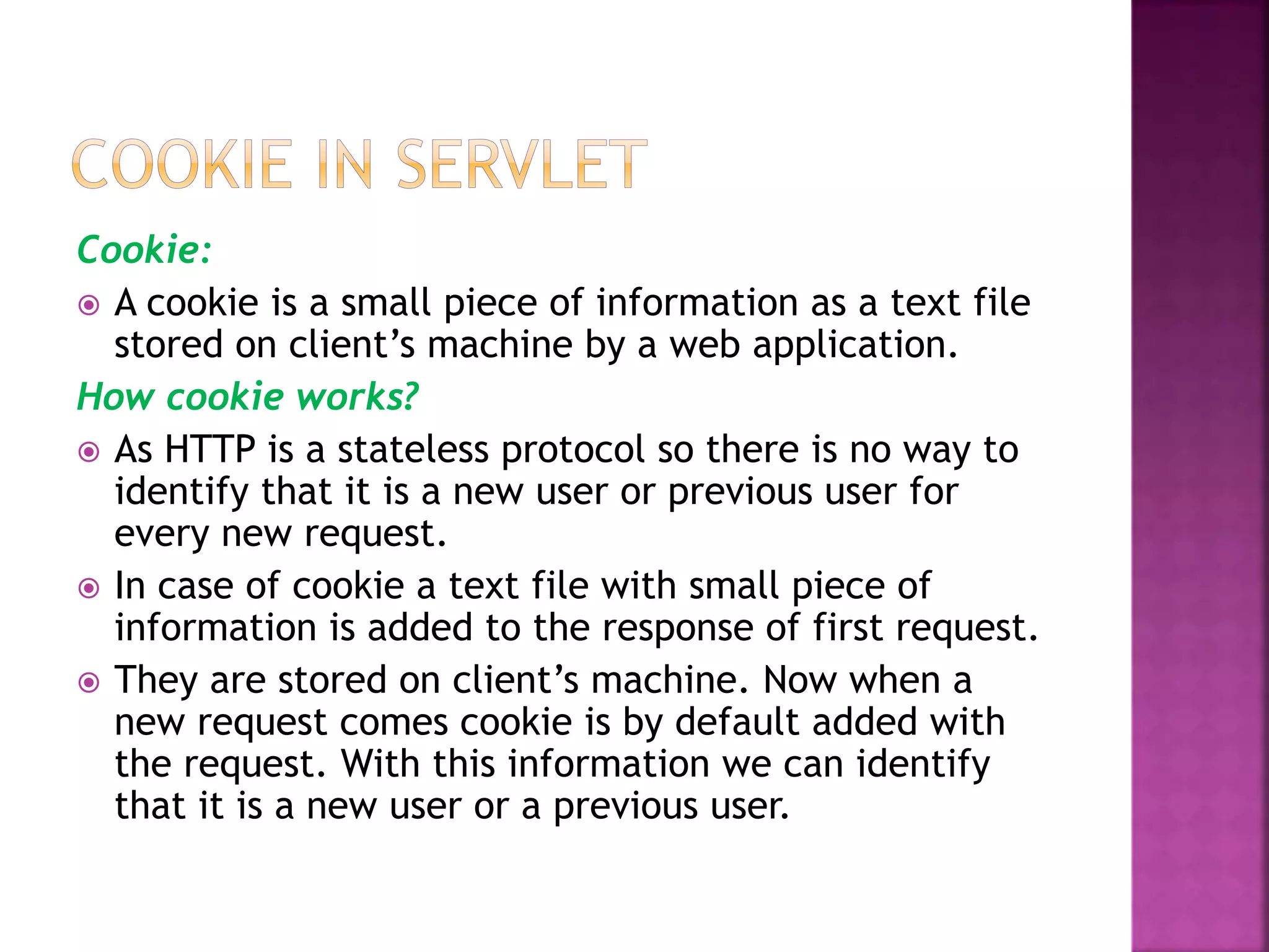 Cookie:  A cookie is a small piece of information as a text file stored on client’s machine by a web application. How cookie works?  As HTTP is a stateless protocol so there is no way to identify that it is a new user or previous user for every new request.  In case of cookie a text file with small piece of information is added to the response of first request.  They are stored on client’s machine. Now when a new request comes cookie is by default added with the request. With this information we can identify that it is a new user or a previous user. 