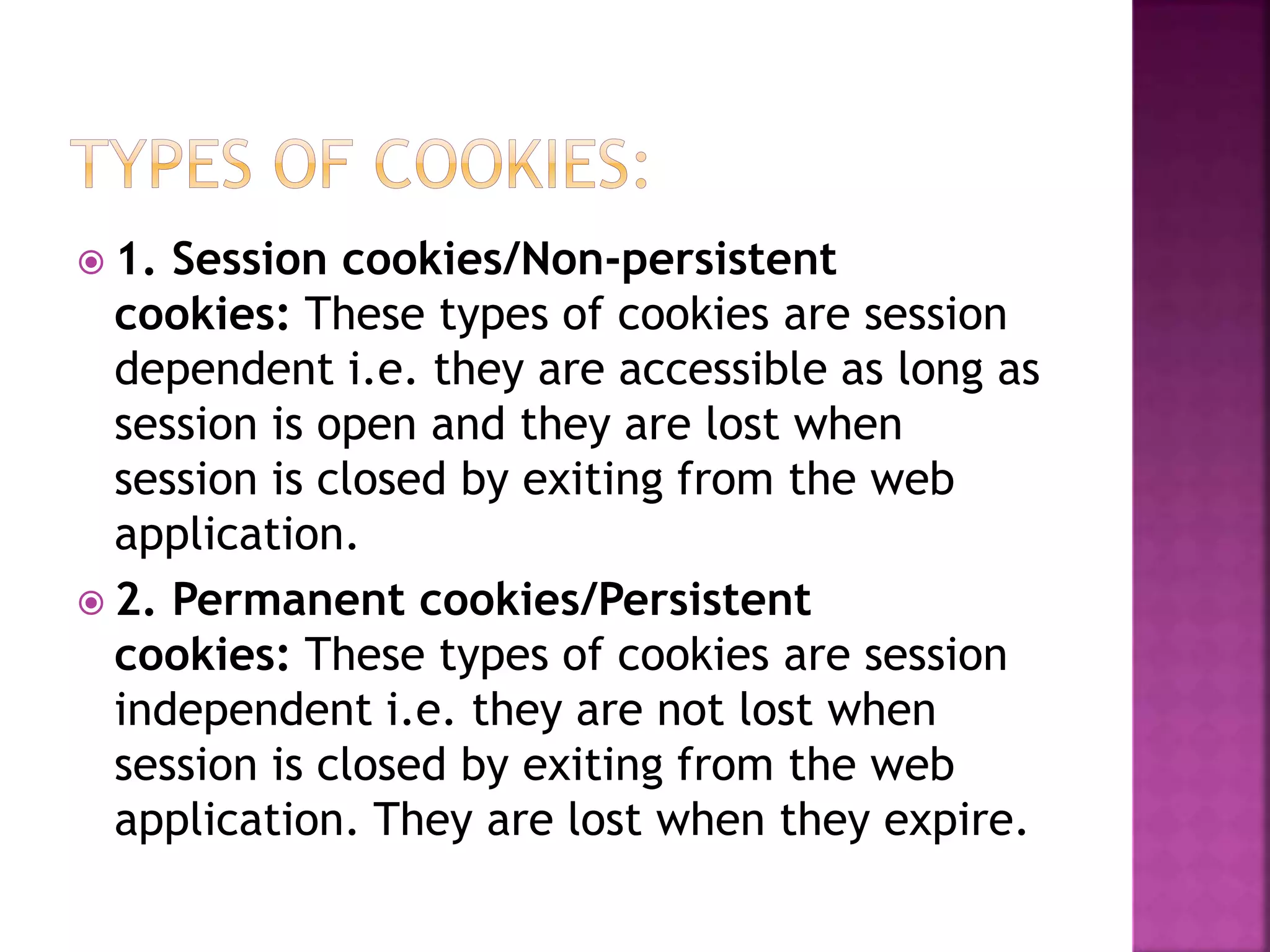  1. Session cookies/Non-persistent cookies: These types of cookies are session dependent i.e. they are accessible as long as session is open and they are lost when session is closed by exiting from the web application.  2. Permanent cookies/Persistent cookies: These types of cookies are session independent i.e. they are not lost when session is closed by exiting from the web application. They are lost when they expire. 