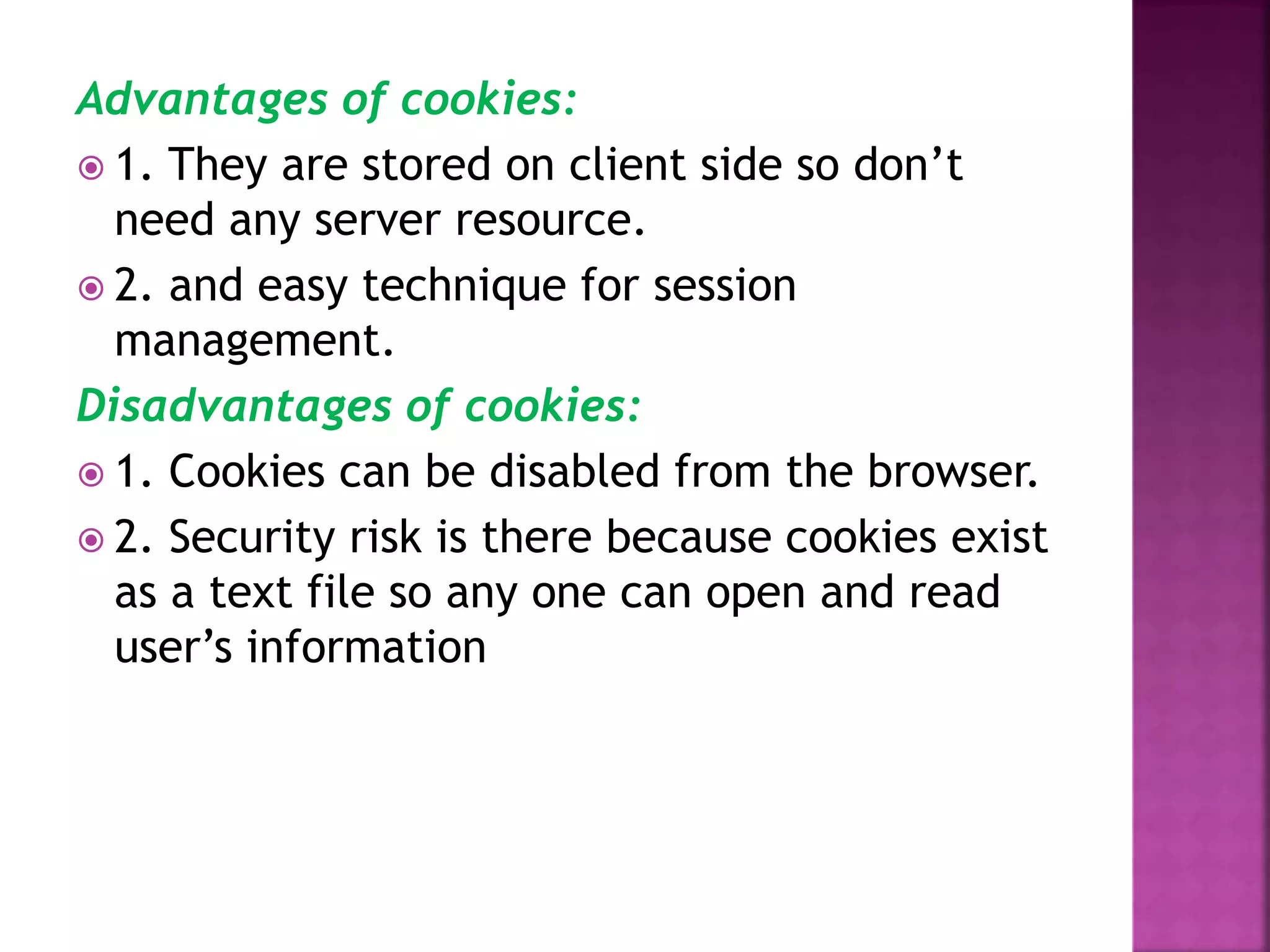 Advantages of cookies:  1. They are stored on client side so don’t need any server resource.  2. and easy technique for session management. Disadvantages of cookies:  1. Cookies can be disabled from the browser.  2. Security risk is there because cookies exist as a text file so any one can open and read user’s information 