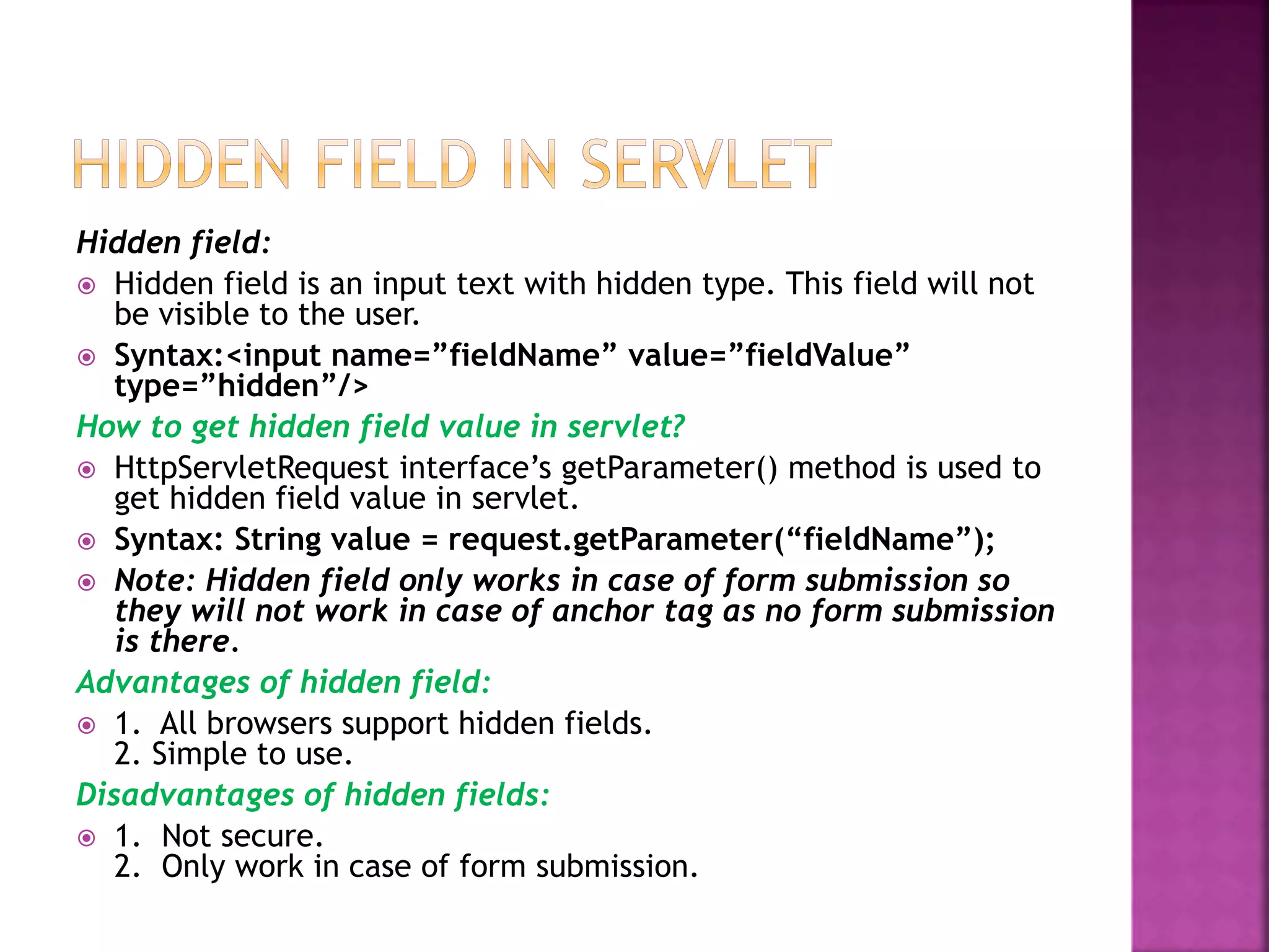 Hidden field:  Hidden field is an input text with hidden type. This field will not be visible to the user.  Syntax:<input name=”fieldName” value=”fieldValue” type=”hidden”/> How to get hidden field value in servlet?  HttpServletRequest interface’s getParameter() method is used to get hidden field value in servlet.  Syntax: String value = request.getParameter(“fieldName”);  Note: Hidden field only works in case of form submission so they will not work in case of anchor tag as no form submission is there. Advantages of hidden field:  1. All browsers support hidden fields. 2. Simple to use. Disadvantages of hidden fields:  1. Not secure. 2. Only work in case of form submission. 