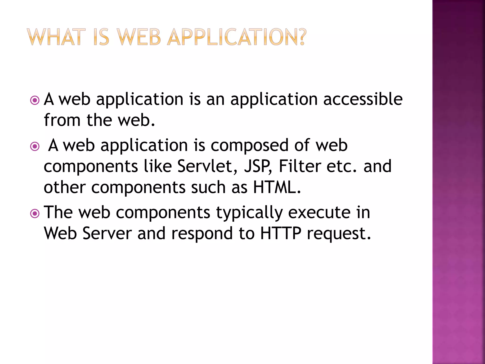  A web application is an application accessible from the web.  A web application is composed of web components like Servlet, JSP, Filter etc. and other components such as HTML.  The web components typically execute in Web Server and respond to HTTP request. 