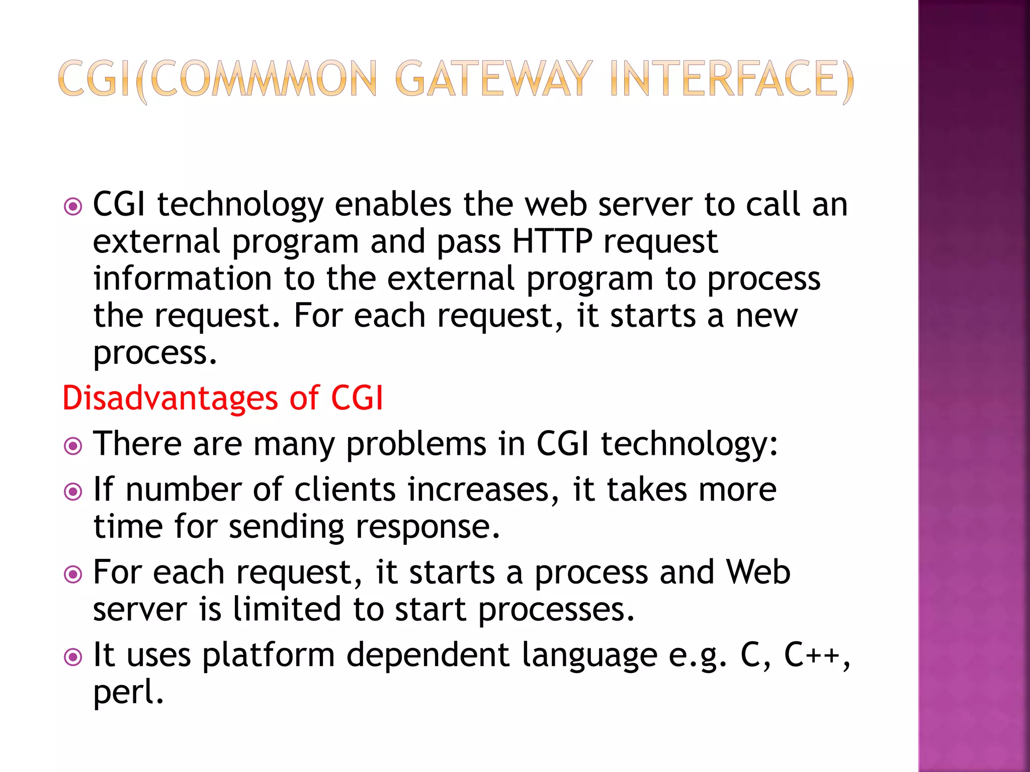  CGI technology enables the web server to call an external program and pass HTTP request information to the external program to process the request. For each request, it starts a new process. Disadvantages of CGI  There are many problems in CGI technology:  If number of clients increases, it takes more time for sending response.  For each request, it starts a process and Web server is limited to start processes.  It uses platform dependent language e.g. C, C++, perl. 