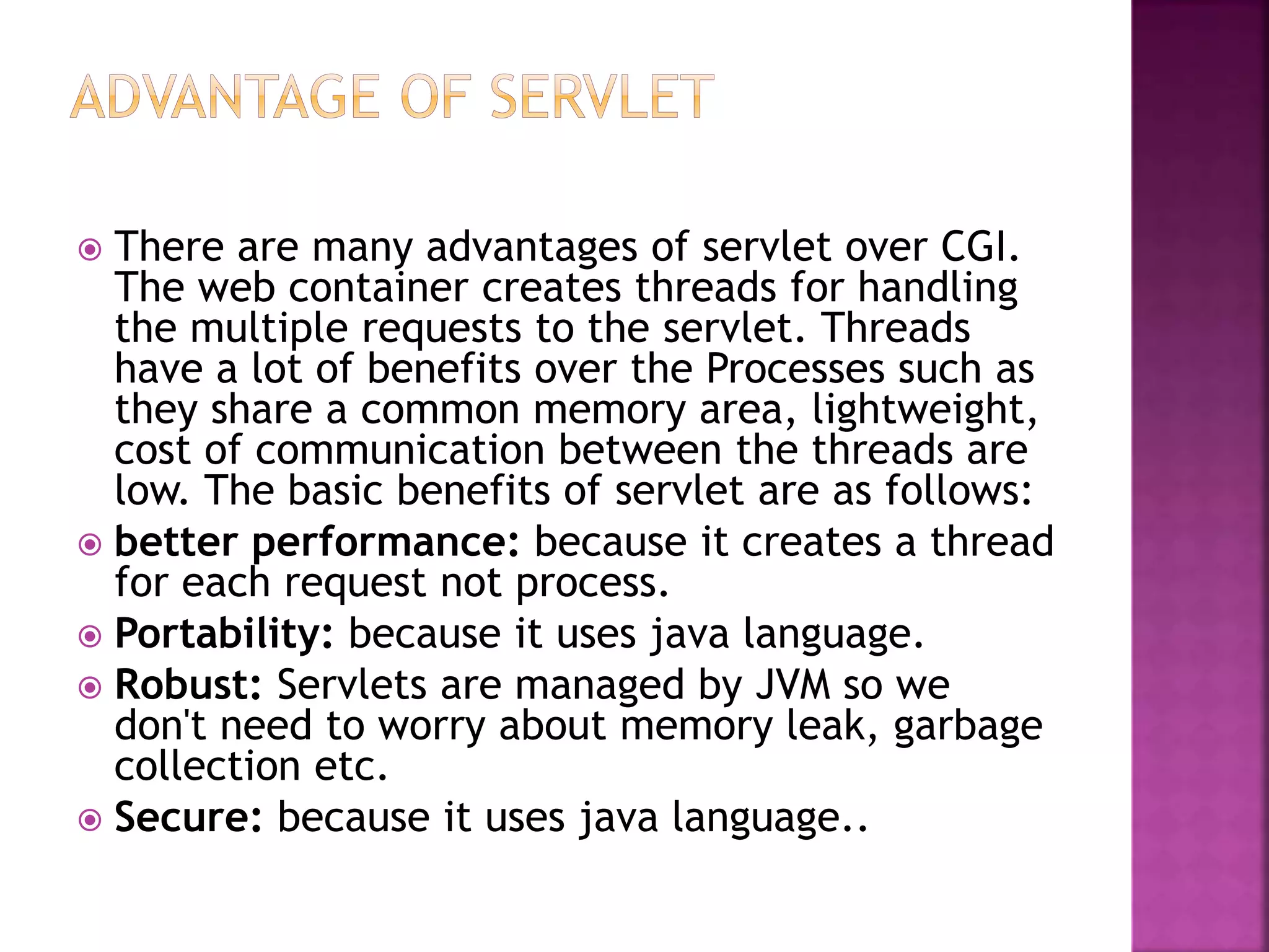  There are many advantages of servlet over CGI. The web container creates threads for handling the multiple requests to the servlet. Threads have a lot of benefits over the Processes such as they share a common memory area, lightweight, cost of communication between the threads are low. The basic benefits of servlet are as follows:  better performance: because it creates a thread for each request not process.  Portability: because it uses java language.  Robust: Servlets are managed by JVM so we don't need to worry about memory leak, garbage collection etc.  Secure: because it uses java language.. 