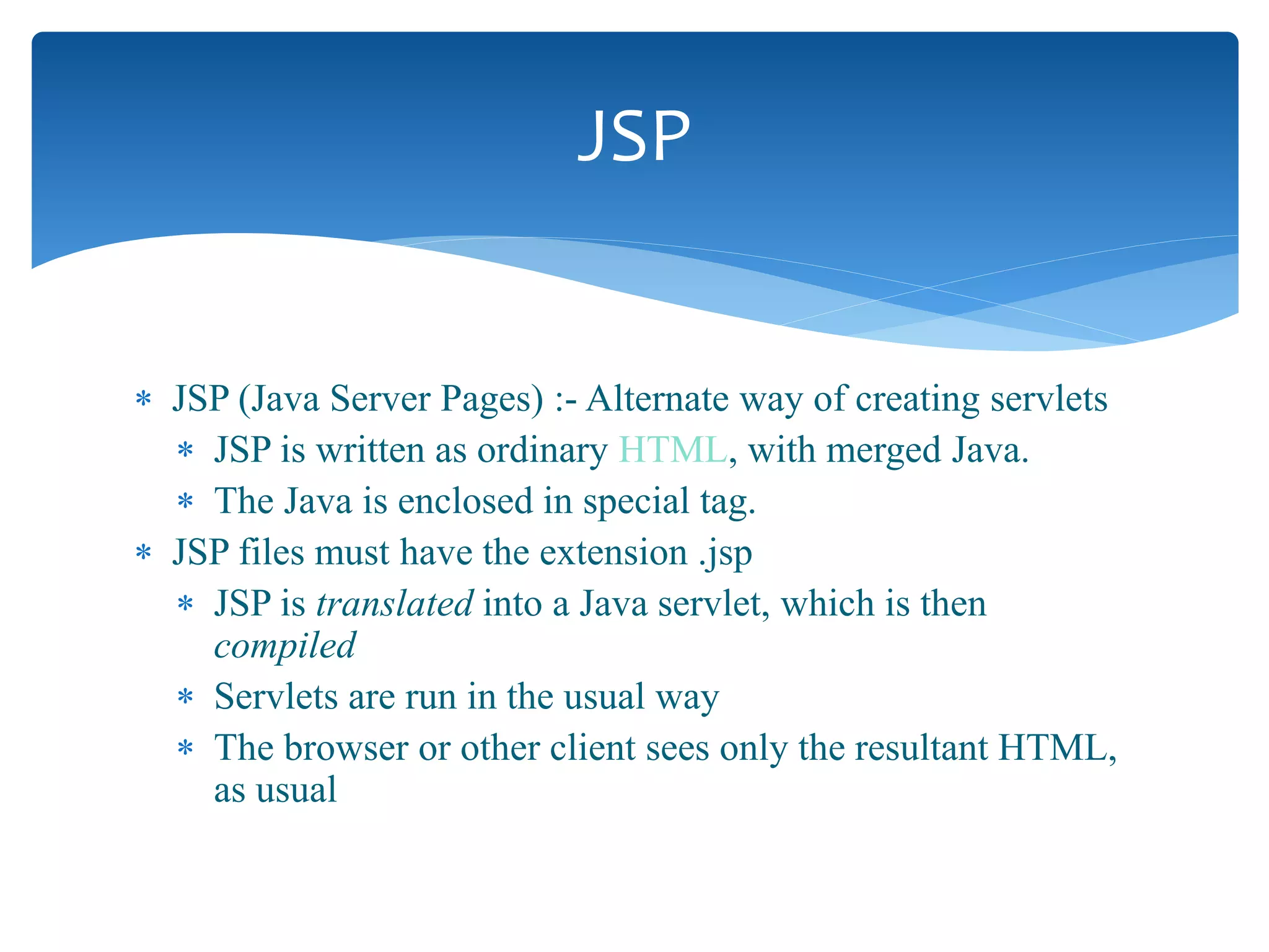  JSP (Java Server Pages) :- Alternate way of creating servlets
 JSP is written as ordinary HTML, with merged Java.
 The Java is enclosed in special tag.
 JSP files must have the extension .jsp
 JSP is translated into a Java servlet, which is then
compiled
 Servlets are run in the usual way
 The browser or other client sees only the resultant HTML,
as usual
JSP
 