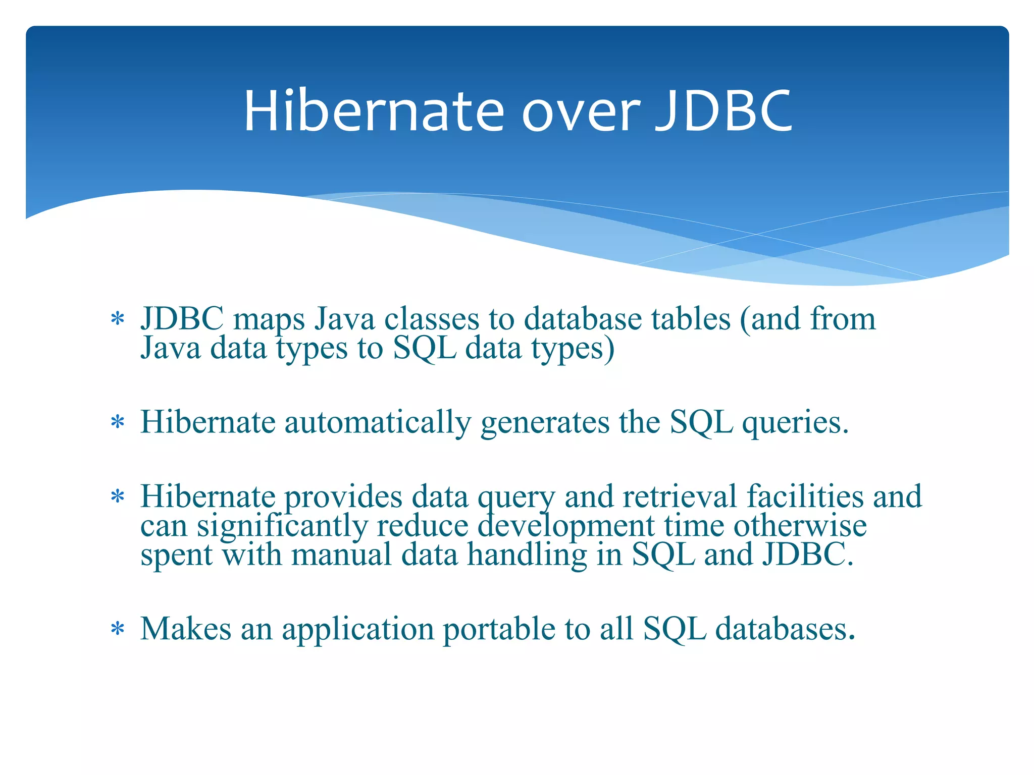  JDBC maps Java classes to database tables (and from
Java data types to SQL data types)
 Hibernate automatically generates the SQL queries.
 Hibernate provides data query and retrieval facilities and
can significantly reduce development time otherwise
spent with manual data handling in SQL and JDBC.
 Makes an application portable to all SQL databases.
Hibernate over JDBC
 