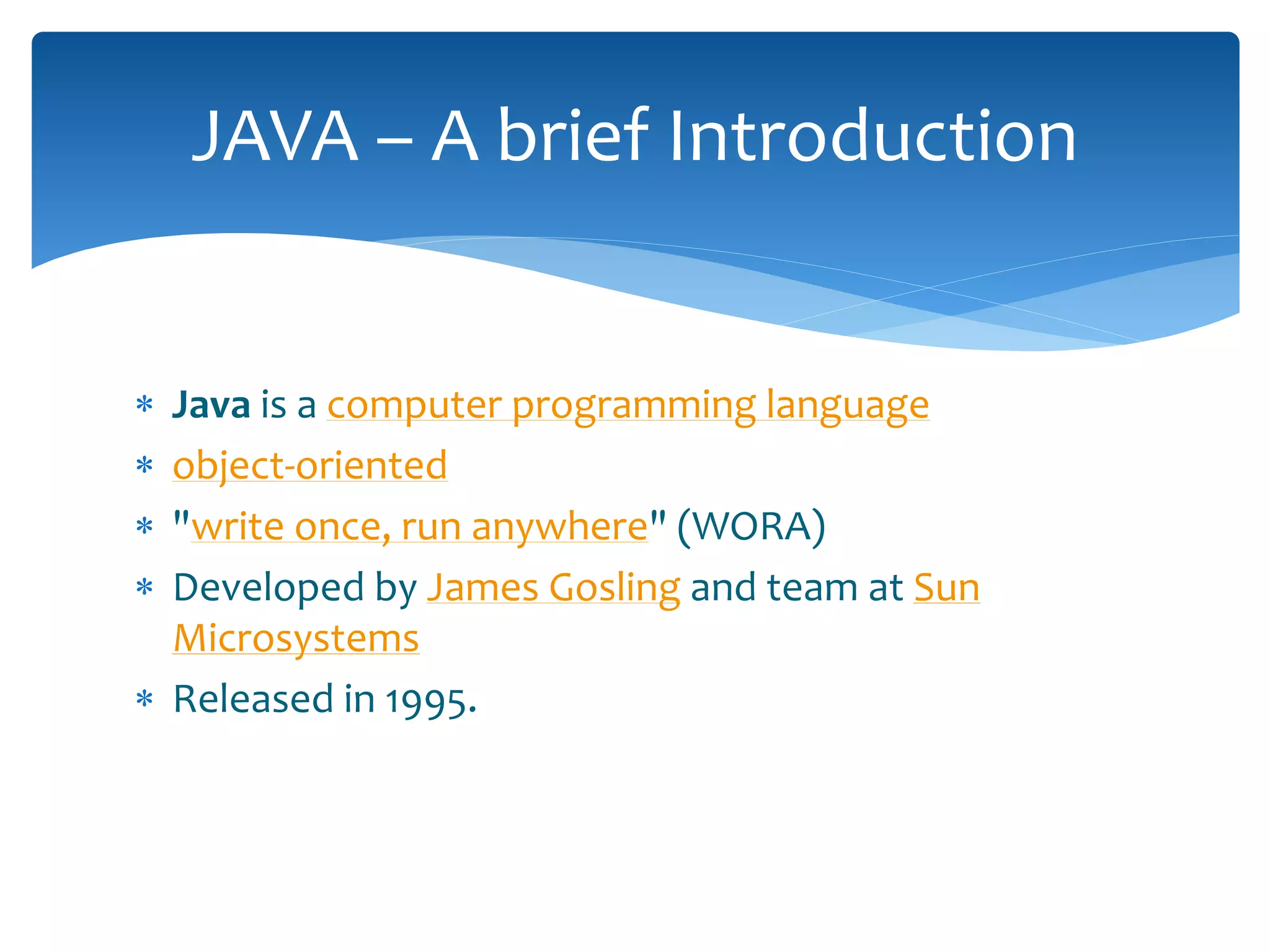  Java is a computer programming language
 object-oriented
 "write once, run anywhere" (WORA)
 Developed by James Gosling and team at Sun
Microsystems
 Released in 1995.
JAVA – A brief Introduction
 