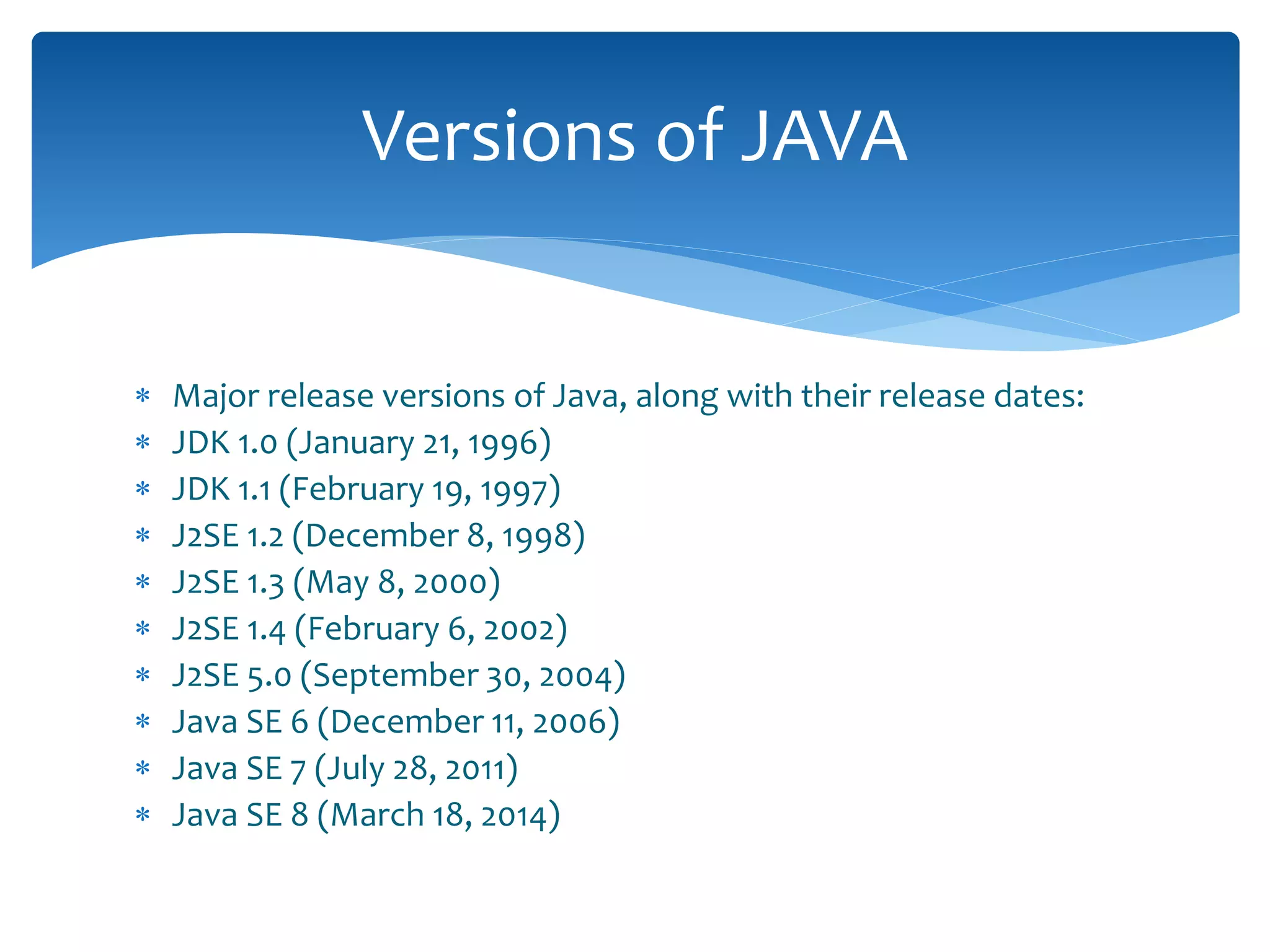 Major release versions of Java, along with their release dates:
 JDK 1.0 (January 21, 1996)
 JDK 1.1 (February 19, 1997)
 J2SE 1.2 (December 8, 1998)
 J2SE 1.3 (May 8, 2000)
 J2SE 1.4 (February 6, 2002)
 J2SE 5.0 (September 30, 2004)
 Java SE 6 (December 11, 2006)
 Java SE 7 (July 28, 2011)
 Java SE 8 (March 18, 2014)
Versions of JAVA
 
