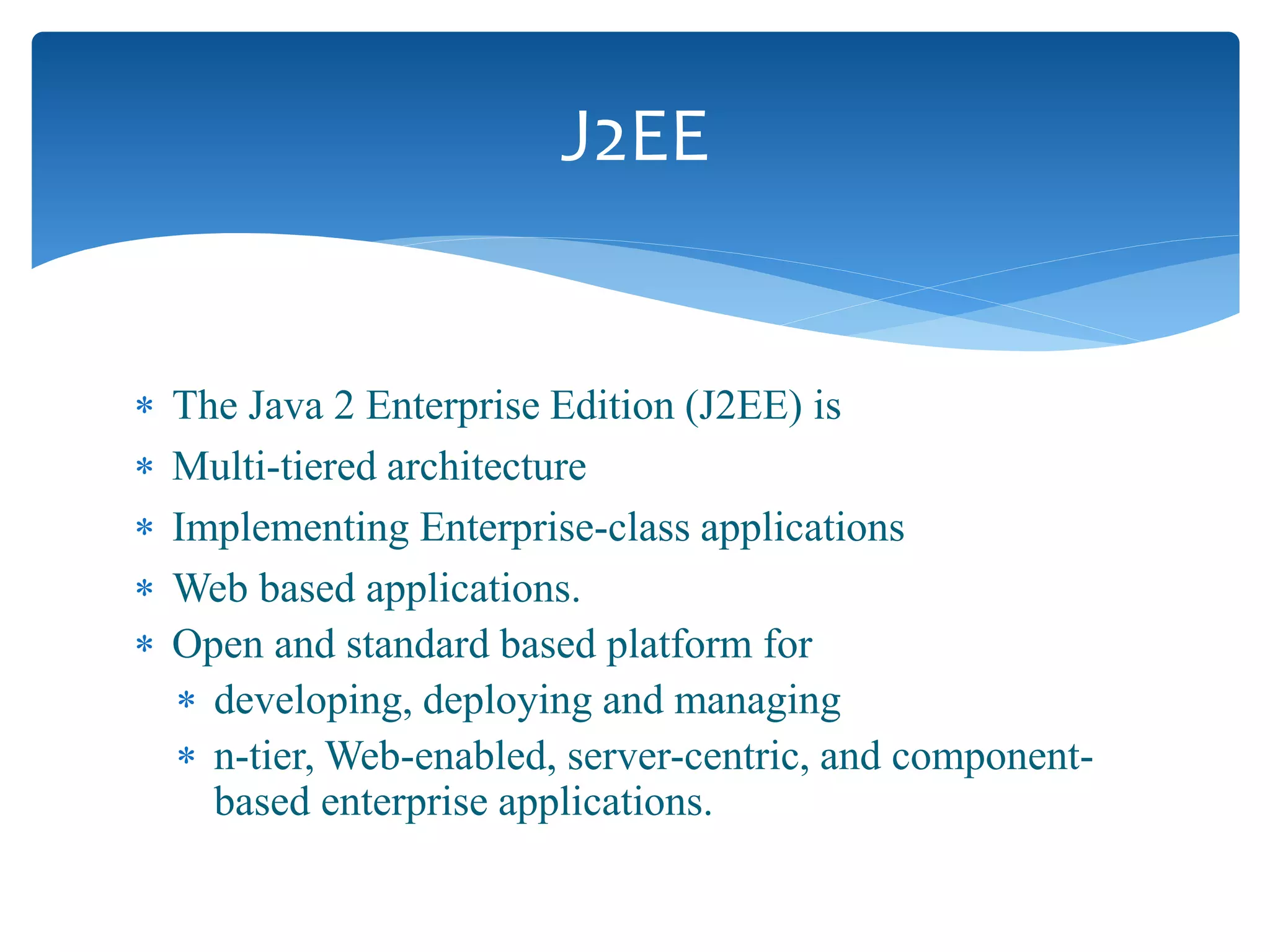  The Java 2 Enterprise Edition (J2EE) is
 Multi-tiered architecture
 Implementing Enterprise-class applications
 Web based applications.
 Open and standard based platform for
 developing, deploying and managing
 n-tier, Web-enabled, server-centric, and component-
based enterprise applications.
J2EE
 