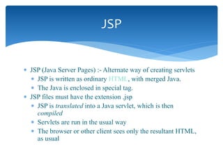  JSP (Java Server Pages) :- Alternate way of creating servlets
 JSP is written as ordinary HTML, with merged Java.
 The Java is enclosed in special tag.
 JSP files must have the extension .jsp
 JSP is translated into a Java servlet, which is then
compiled
 Servlets are run in the usual way
 The browser or other client sees only the resultant HTML,
as usual
JSP
 