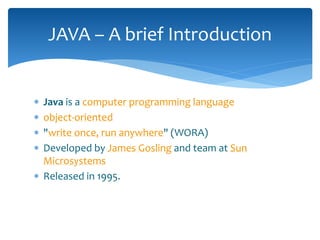  Java is a computer programming language
 object-oriented
 "write once, run anywhere" (WORA)
 Developed by James Gosling and team at Sun
Microsystems
 Released in 1995.
JAVA – A brief Introduction
 