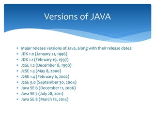  Major release versions of Java, along with their release dates:
 JDK 1.0 (January 21, 1996)
 JDK 1.1 (February 19, 1997)
 J2SE 1.2 (December 8, 1998)
 J2SE 1.3 (May 8, 2000)
 J2SE 1.4 (February 6, 2002)
 J2SE 5.0 (September 30, 2004)
 Java SE 6 (December 11, 2006)
 Java SE 7 (July 28, 2011)
 Java SE 8 (March 18, 2014)
Versions of JAVA
 