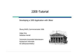 J2EE-Tutorial

Developing a J2EE-Application with JBoss



Übung SAVES, Sommersemester 2006

Holger Klus
Sebastian Herold

Technische Universität Kaiserslautern
Fachbereich Informatik
AG Softwarearchitektur
 