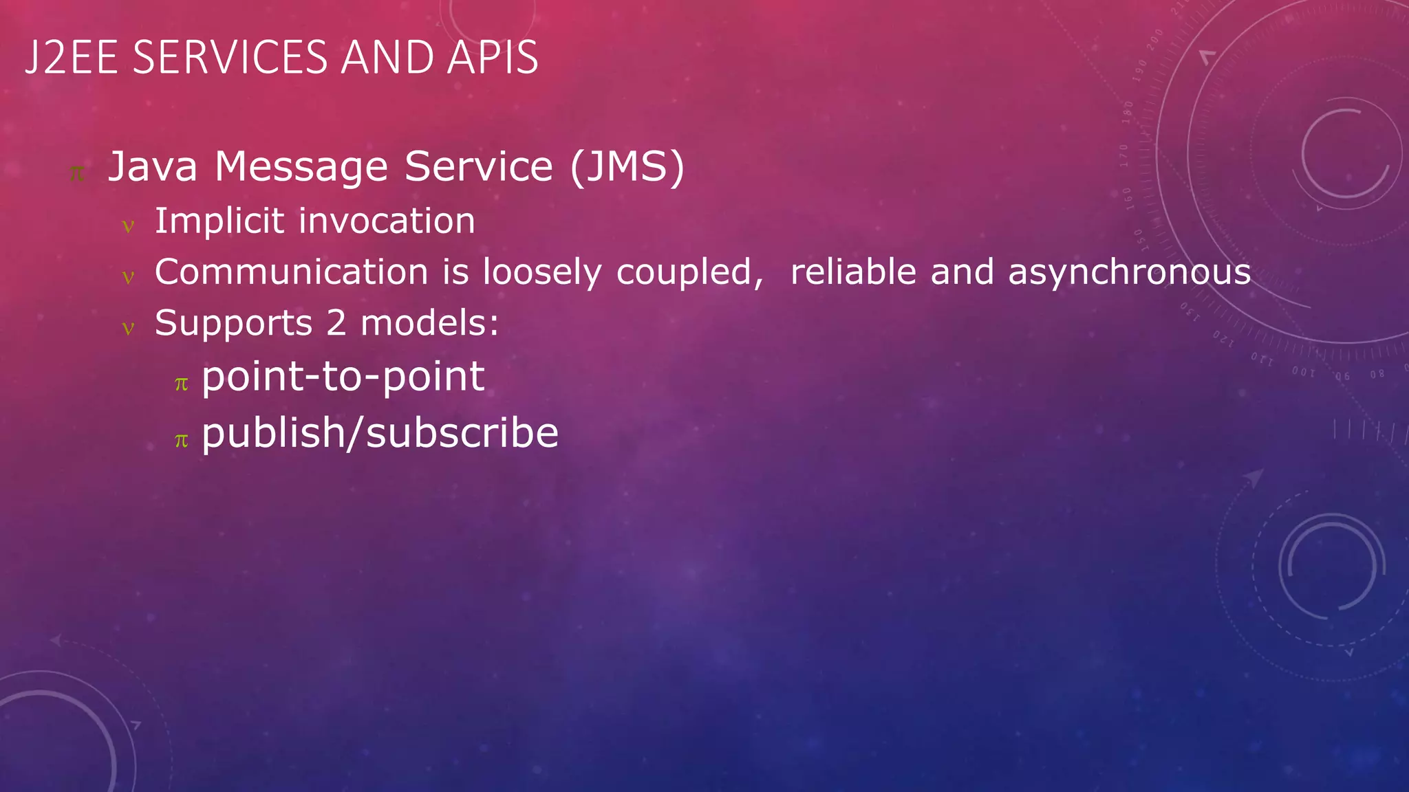 J2EE SERVICES AND APIS
 Java Message Service (JMS)
 Implicit invocation
 Communication is loosely coupled, reliable and asynchronous
 Supports 2 models:
 point-to-point
 publish/subscribe
 