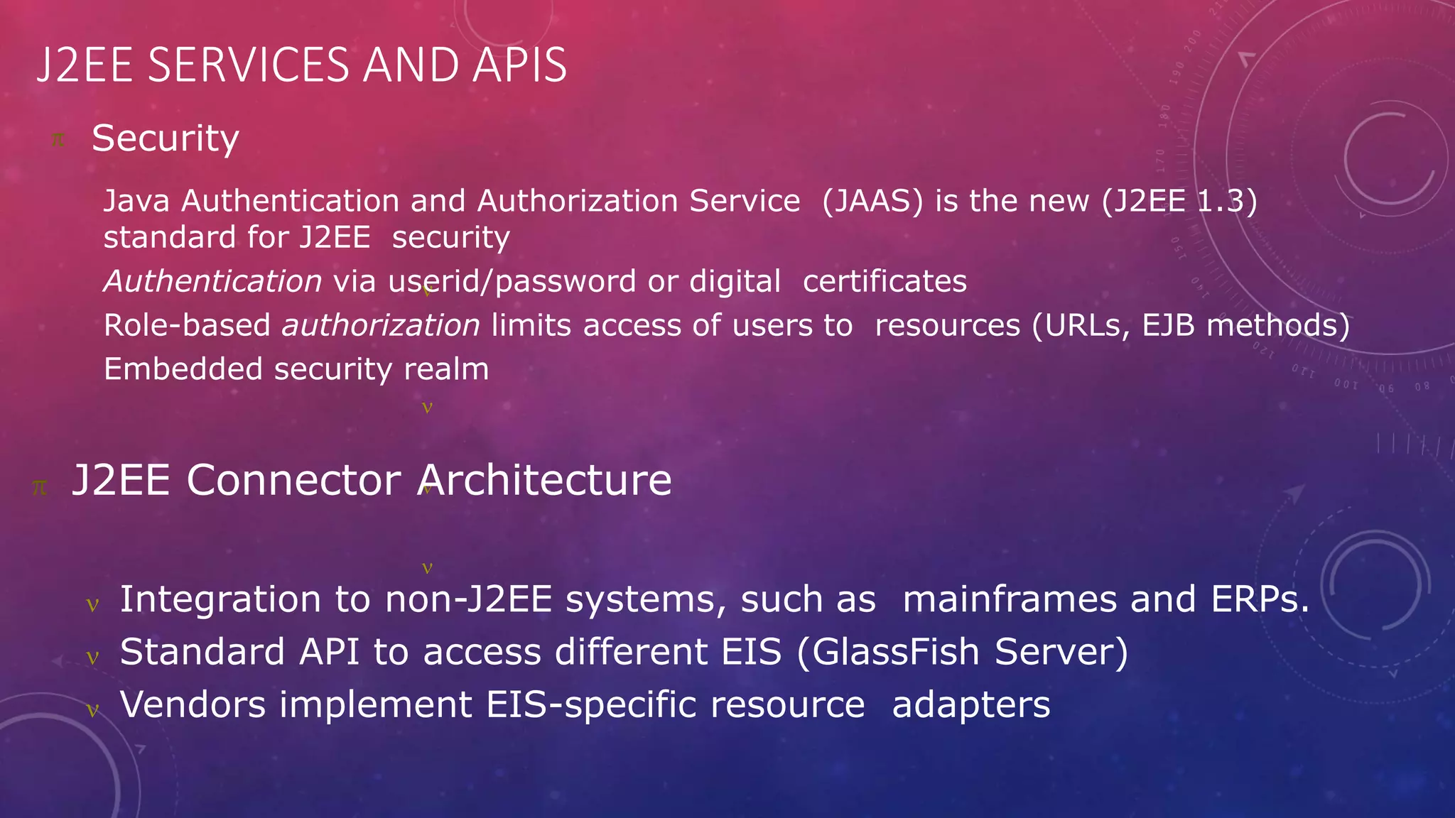 J2EE SERVICES AND APIS
 Security




Java Authentication and Authorization Service (JAAS) is the new (J2EE 1.3)
standard for J2EE security
Authentication via userid/password or digital certificates
Role-based authorization limits access of users to resources (URLs, EJB methods)
Embedded security realm
 J2EE Connector Architecture
 Integration to non-J2EE systems, such as mainframes and ERPs.
 Standard API to access different EIS (GlassFish Server)
 Vendors implement EIS-specific resource adapters
 