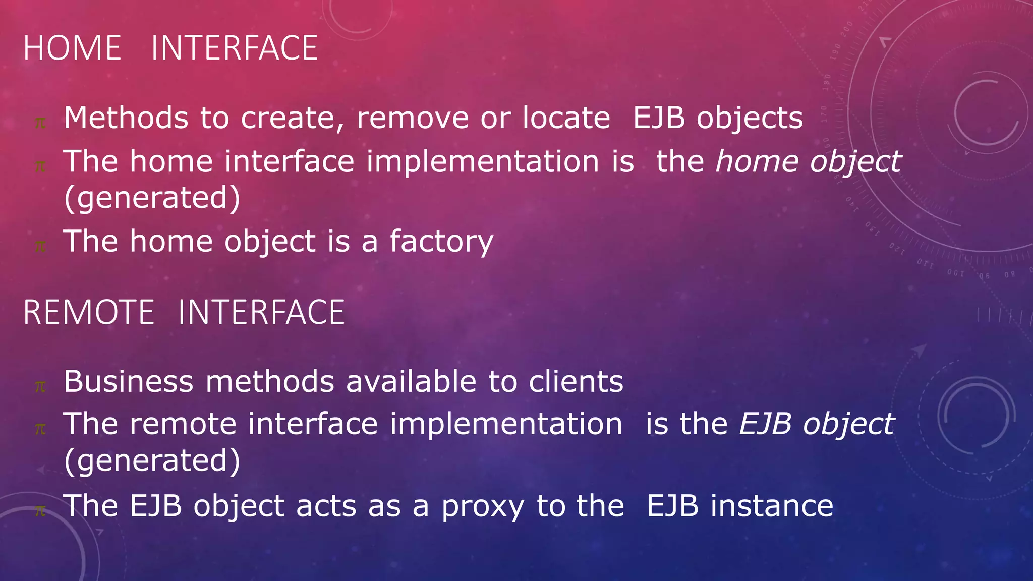 HOME INTERFACE
 Methods to create, remove or locate EJB objects
 The home interface implementation is the home object
(generated)
 The home object is a factory
REMOTE INTERFACE
 Business methods available to clients
 The remote interface implementation is the EJB object
(generated)
 The EJB object acts as a proxy to the EJB instance
 