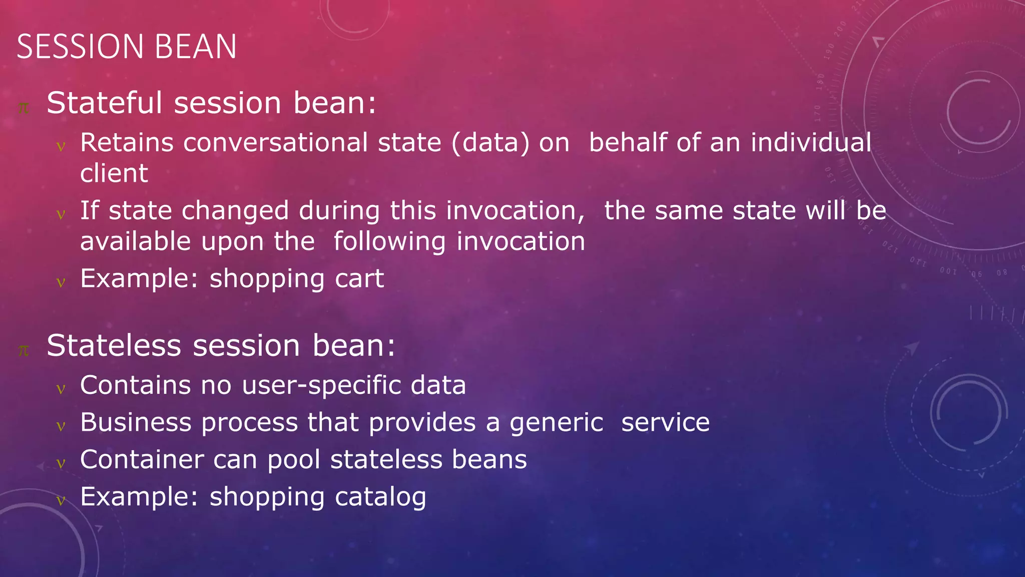 SESSION BEAN
 Stateful session bean:
 Retains conversational state (data) on behalf of an individual
client
 If state changed during this invocation, the same state will be
available upon the following invocation
 Example: shopping cart
 Stateless session bean:
 Contains no user-specific data
 Business process that provides a generic service
 Container can pool stateless beans
 Example: shopping catalog
 