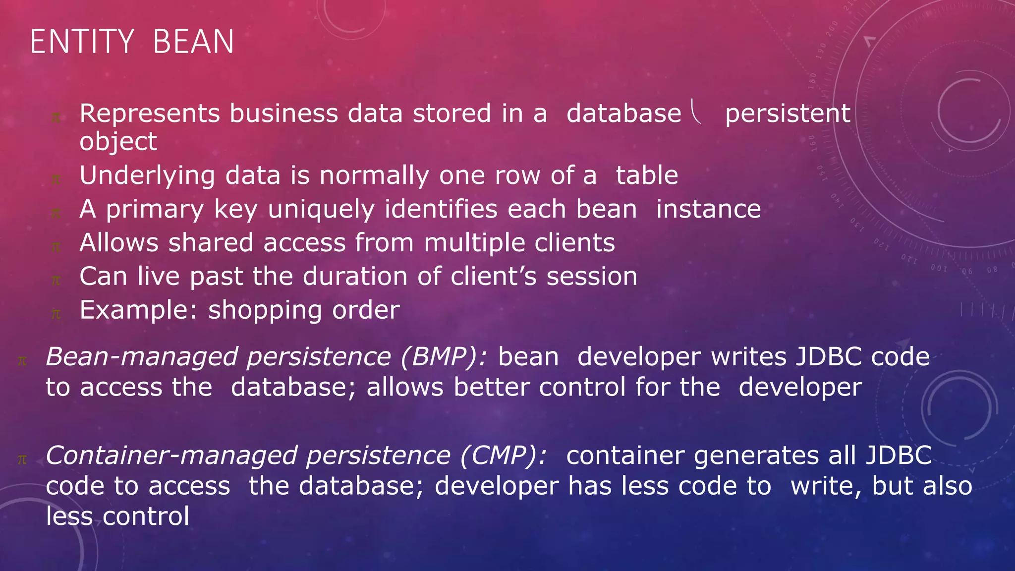 ENTITY BEAN
 Represents business data stored in a database  persistent
object
 Underlying data is normally one row of a table
 A primary key uniquely identifies each bean instance
 Allows shared access from multiple clients
 Can live past the duration of client’s session
 Example: shopping order
 Bean-managed persistence (BMP): bean developer writes JDBC code
to access the database; allows better control for the developer
 Container-managed persistence (CMP): container generates all JDBC
code to access the database; developer has less code to write, but also
less control
 
