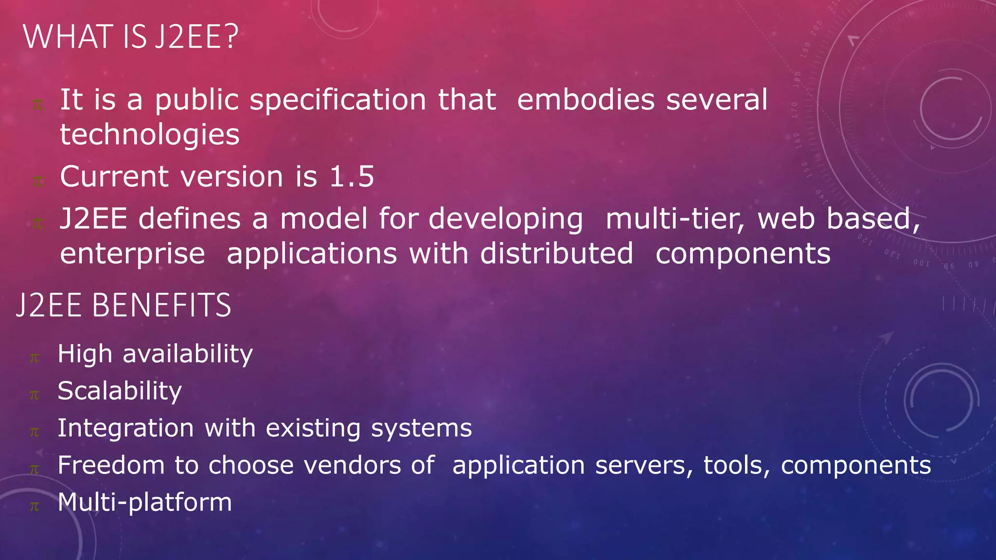 WHAT IS J2EE?
 It is a public specification that embodies several
technologies
 Current version is 1.5
 J2EE defines a model for developing multi-tier, web based,
enterprise applications with distributed components
J2EE BENEFITS
 High availability
 Scalability
 Integration with existing systems
 Freedom to choose vendors of application servers, tools, components
 Multi-platform
 