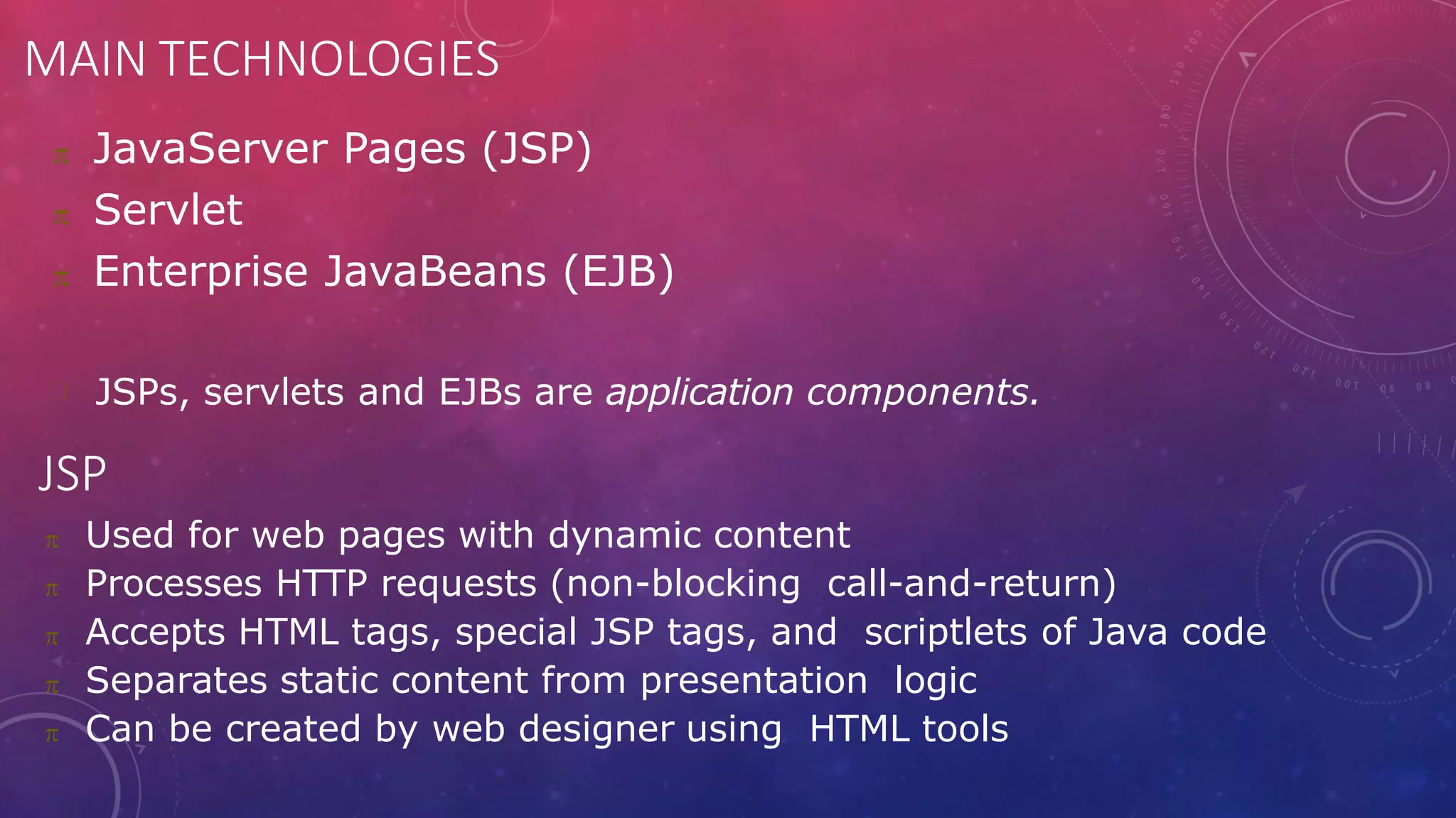 MAIN TECHNOLOGIES
 JavaServer Pages (JSP)
 Servlet
 Enterprise JavaBeans (EJB)
JSPs, servlets and EJBs are application components.
JSP
 Used for web pages with dynamic content
 Processes HTTP requests (non-blocking call-and-return)
 Accepts HTML tags, special JSP tags, and scriptlets of Java code
 Separates static content from presentation logic
 Can be created by web designer using HTML tools
 