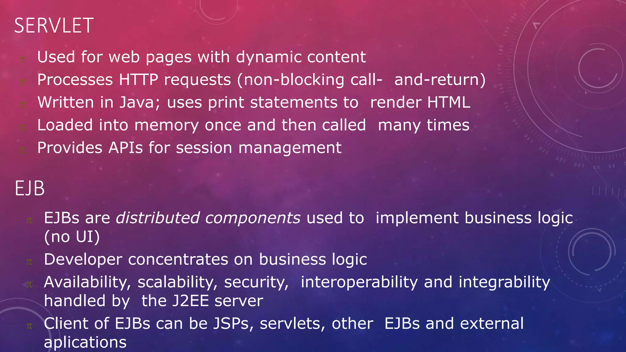 SERVLET
 Used for web pages with dynamic content
 Processes HTTP requests (non-blocking call- and-return)
 Written in Java; uses print statements to render HTML
 Loaded into memory once and then called many times
 Provides APIs for session management
EJB
 EJBs are distributed components used to implement business logic
(no UI)
 Developer concentrates on business logic
 Availability, scalability, security, interoperability and integrability
handled by the J2EE server
 Client of EJBs can be JSPs, servlets, other EJBs and external
aplications
 