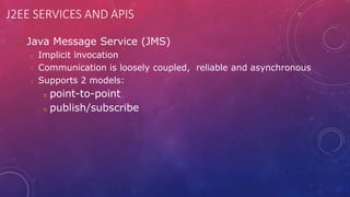 J2EE SERVICES AND APIS
 Java Message Service (JMS)
 Implicit invocation
 Communication is loosely coupled, reliable and asynchronous
 Supports 2 models:
 point-to-point
 publish/subscribe
 