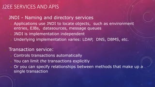 J2EE SERVICES AND APIS
 JNDI - Naming and directory services
 Applications use JNDI to locate objects, such as environment
entries, EJBs, datasources, message queues
 JNDI is implementation independent
 Underlying implementation varies: LDAP, DNS, DBMS, etc.
 Transaction service:
 Controls transactions automatically
 You can limit the transactions explicitly
 Or you can specify relationships between methods that make up a
single transaction
 