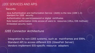 J2EE SERVICES AND APIS
 Security




Java Authentication and Authorization Service (JAAS) is the new (J2EE 1.3)
standard for J2EE security
Authentication via userid/password or digital certificates
Role-based authorization limits access of users to resources (URLs, EJB methods)
Embedded security realm
 J2EE Connector Architecture
 Integration to non-J2EE systems, such as mainframes and ERPs.
 Standard API to access different EIS (GlassFish Server)
 Vendors implement EIS-specific resource adapters
 