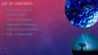 LIST OF CONTENTS:-
1. Application servers
2. What is J2EE?
3. Main Technologies
4. Application Scenarios
5. J2EE APIs and Services
6. EJB – a closer look
 