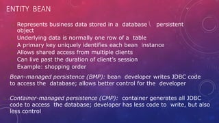 ENTITY BEAN
 Represents business data stored in a database  persistent
object
 Underlying data is normally one row of a table
 A primary key uniquely identifies each bean instance
 Allows shared access from multiple clients
 Can live past the duration of client’s session
 Example: shopping order
 Bean-managed persistence (BMP): bean developer writes JDBC code
to access the database; allows better control for the developer
 Container-managed persistence (CMP): container generates all JDBC
code to access the database; developer has less code to write, but also
less control
 