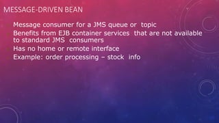 MESSAGE-DRIVEN BEAN
 Message consumer for a JMS queue or topic
 Benefits from EJB container services that are not available
to standard JMS consumers
 Has no home or remote interface
 Example: order processing – stock info
 