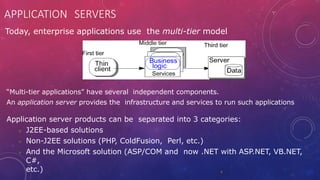 APPLICATION SERVERS
4
Today, enterprise applications use the multi-tier model
“Multi-tier applications” have several independent components.
An application server provides the infrastructure and services to run such applications
Application server products can be separated into 3 categories:
 J2EE-based solutions
 Non-J2EE solutions (PHP, ColdFusion, Perl, etc.)
 And the Microsoft solution (ASP/COM and now .NET with ASP.NET, VB.NET,
C#,
etc.)
 