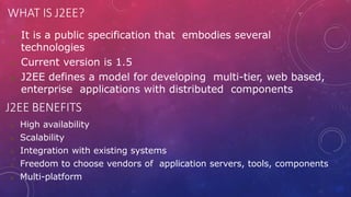 WHAT IS J2EE?
 It is a public specification that embodies several
technologies
 Current version is 1.5
 J2EE defines a model for developing multi-tier, web based,
enterprise applications with distributed components
J2EE BENEFITS
 High availability
 Scalability
 Integration with existing systems
 Freedom to choose vendors of application servers, tools, components
 Multi-platform
 