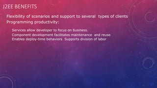 J2EE BENEFITS
 Flexibility of scenarios and support to several types of clients
 Programming productivity:
Services allow developer to focus on business.
Component development facilitates maintenance and reuse
Enables deploy-time behaviors Supports division of labor
 