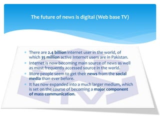  There are 2.4 billion internet user in the world, of
which 35 million active Internet users are in Pakistan.
 Internet is now becoming main source of news as well
as most frequently accessed source in the world.
 More people seem to get their news from the social
media than ever before.
 It has now expanded into a much larger medium, which
is set on the course of becoming a major component
of mass communication.
The future of news is digital (Web base TV)
 