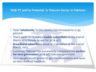  Total ‘teledensity’ in the country has increased to 71.95
percent
 There were 121.13 million mobile subscribers at the end of
March 2013 (Ready to use for 3G & 4G)
 Broadband subscribers stood at 2.54 million at the end of
March, 2013.
 Currently, Pakistan has successfully completed the auction
for next-generation (3G & 4G) telecom spectrums
 Now people would prefer to get the information and news
on their Android handsets
Web-TV and Its Potential in Telecom Sector in Pakistan
 