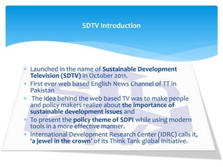 Launched in the name of Sustainable Development
Television (SDTV) in October 2011.
 First ever web based English News Channel of TT in
Pakistan
 The idea behind the web based TV was to make people
and policy makers realize about the importance of
sustainable development issues and
 To present the policy theme of SDPI while using modern
tools in a more effective manner.
 International Development Research Center (IDRC) calls it,
‘a jewel in the crown’ of its Think Tank global Initiative.
SDTV Introduction
 