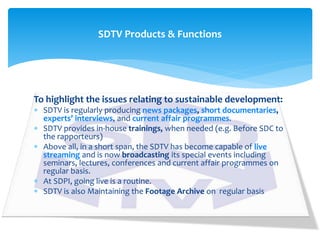 To highlight the issues relating to sustainable development:
 SDTV is regularly producing news packages, short documentaries,
experts’ interviews, and current affair programmes.
 SDTV provides in-house trainings, when needed (e.g. Before SDC to
the rapporteurs)
 Above all, in a short span, the SDTV has become capable of live
streaming and is now broadcasting its special events including
seminars, lectures, conferences and current affair programmes on
regular basis.
 At SDPI, going live is a routine.
 SDTV is also Maintaining the Footage Archive on regular basis
SDTV Products & Functions
 