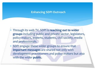  Through its web TV, SDPI is reaching out to wider
groups including public and private sector, legislators,
policy makers, experts, students, civil society, media
and professionals.
 SDPI engage these wider groups to ensure that
important messages are shared not only with
development practitioners and policy makers but also
with the wider public.
Enhancing SDPI Outreach
 