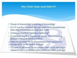  Power of knowledge is sharing of knowledge
 If a TT worthy research did not reach to its beneficiaries
then that research is no more but Junk.
 A famous saying is “seeing is believing”
 If a picture worth a thousands words, then a moving
picture (video) is worth a million.
 Web-TV can help TTs to disseminate their research in
visuals form to the public at large
 TTs own TV allowed TTs to convert their 50 to 100 pages
research into 2-3 minutes policy oriented video package
Why Think Tanks need Web-TV?
 